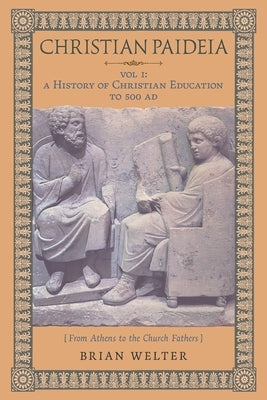 Christian Paideia (Vol. I): A History of Christian Education to 500 AD (From Athens to the Church Fathers) by Welter, Brian