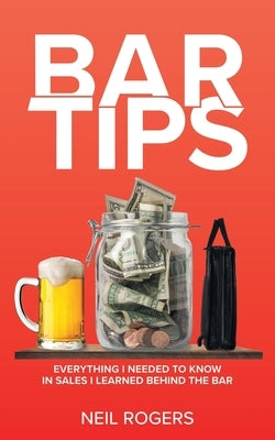 Bar Tips: Everything I Needed to Know in Sales I Learned Behind the Bar by Rogers, Neil