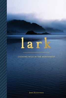 Lark: Cooking Wild in the Northwest by Sundstrom, John