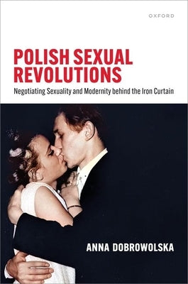 Polish Sexual Revolutions: Negotiating Sexuality and Modernity Behind the Iron Curtain by Dobrowolska, Anna