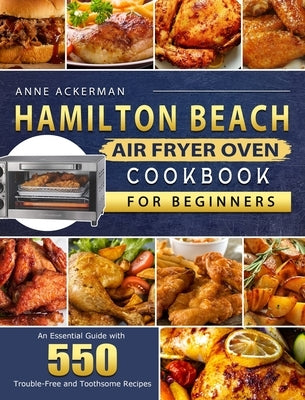 Hamilton Beach Air Fryer Oven Cookbook for Beginners: An Essential Guide with 550 Trouble-Free and Toothsome Recipes by Ackerman, Anne