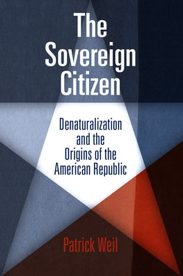 The Sovereign Citizen: Denaturalization and the Origins of the American Republic by Weil, Patrick