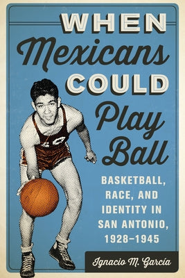 When Mexicans Could Play Ball: Basketball, Race, and Identity in San Antonio, 1928-1945 by Garc&#195;&#173;a, Ignacio M.