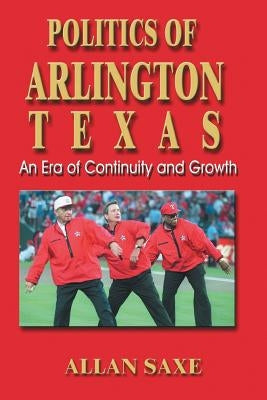 Politics of Arlington, Texas: An Era of Continuity and Growth by Saxe, Allan