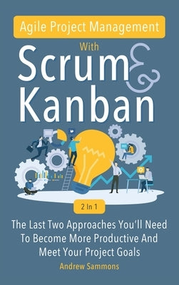 Agile Project Management With Scrum + Kanban 2 In 1: The Last 2 Approaches You'll Need To Become More Productive And Meet Your Project Goals by Sammons, Andrew