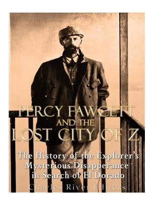 Percy Fawcett and the Lost City of Z: The History of the Explorer's Mysterious Disappearance in Search of El Dorado by Charles River