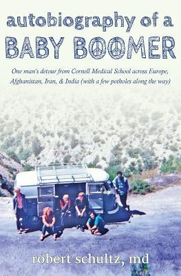 Autobiography of a Baby Boomer: One man's detour from Cornell Medical School across Europe, Afghanistan, Iran & India (with a few potholes along the w by Schultz, Robert
