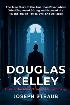Douglas Kelley: Inside the Mind Trials of Nuremberg: The True Story of the American Psychiatrist Who Diagnosed Göring and Exposed the Psychology of Po by Straub, Joseph