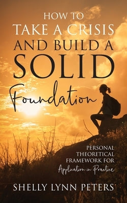 How to Take a Crisis and Build a Solid Foundation: Personal Theoretical Framework for Application in Practice by Peters, Shelly Lynn