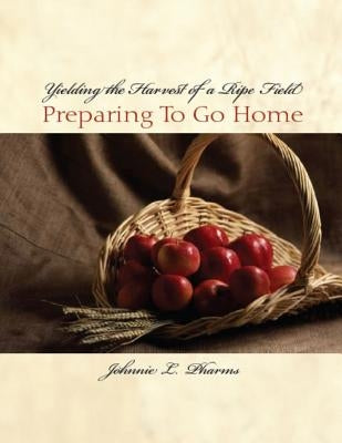 Yielding the Harvest of a Ripe Field: Preparing to go Home by Pharms, John L.