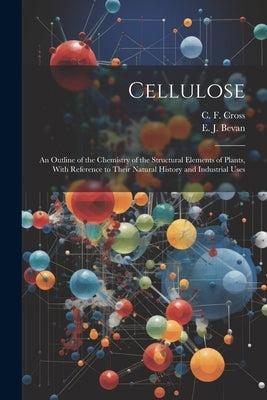 Cellulose: An Outline of the Chemistry of the Structural Elements of Plants, With Reference to Their Natural History and Industri by Cross, C. F.