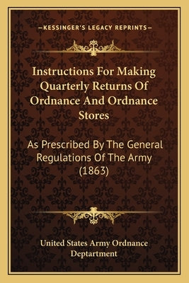 Instructions For Making Quarterly Returns Of Ordnance And Ordnance Stores: As Prescribed By The General Regulations Of The Army (1863) by United States Army Ordnance Deptartment