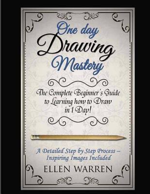 Drawing: One Day Drawing Mastery: The Complete Beginner's Guide to Learning to Draw in Under 1 Day! A Step by Step Process to L by Warren, Ellen