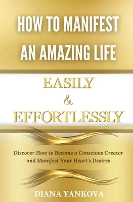 How to Manifest an Amazing Life Easily and Effortlessly: Discover How to Become a Conscious Creator and Manifest Your Heart's Desires by Yankova, Diana