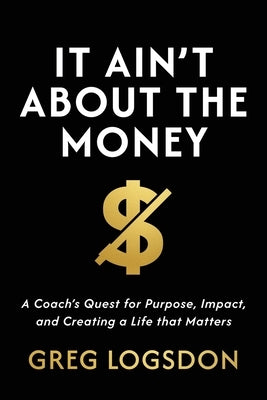 It Ain't About The Money: A Coach's Quest for Purpose, Impact, and Creating a Life that Matters by Logsdon, Greg