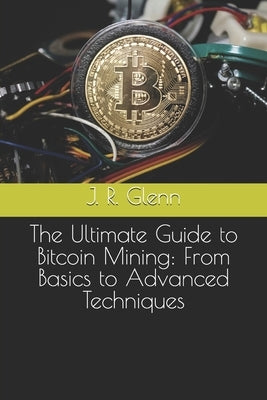 The Ultimate Guide to Bitcoin Mining: From Basics to Advanced Techniques by Glenn, J. R.