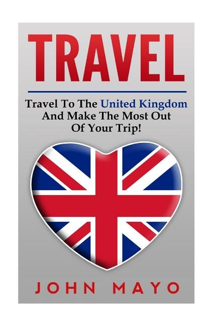 Travel: Travel To The United Kingdom And Make The Most Out of Your Trip! by Mayo, John
