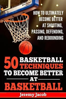 How To Ultimately Become Better At Shooting, Passing, Defending, and: 50 Basketball Techiqunes To Become Better At Basketball by Jacob, Jeremy