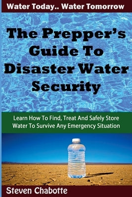 The Prepper's Guide To Disaster Water Security: Learn How To Find, Treat And Safely Store Water To Survive Any Emergency Situation by Chabotte, Steven