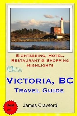 Victoria, B.C. Travel Guide: Sightseeing, Hotel, Restaurant & Shopping Highlights by Crawford, James