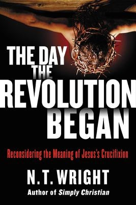 The Day the Revolution Began: Reconsidering the Meaning of Jesus's Crucifixion by Wright, N. T.