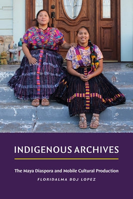 Indigenous Archives: The Maya Diaspora and Mobile Cultural Production by Boj Lopez, Floridalma