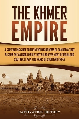 The Khmer Empire: A Captivating Guide to the Merged Kingdoms of Cambodia That Became the Angkor Empire That Ruled over Most of Mainland by History, Captivating