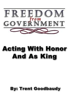 Freedom from Government; Acting With Honor And As King by Goodbaudy, Trent