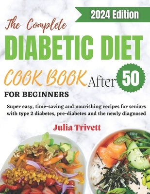 The Complete Diabetic Diet Cookbook for Beginners After 50: Super easy, time-saving and nourishing recipes for seniors with type 2 diabetes and the ne by Trivett, Julia