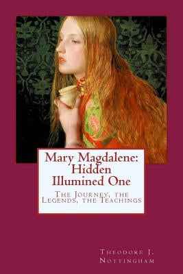 Mary Magdalene: Hidden Illumined One: The Journey, the Legends, the Teachings by Nottingham, Theodore J.