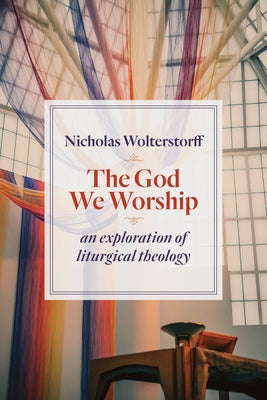 The God We Worship: An Exploration of Liturgical Theology by Wolterstorff, Nicholas