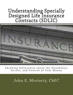 Understanding Specially Designed Life Insurance Contracts (SDLIC): Thinking Differently about the Flexibility, Access, and Control of Your Money by Moriarty, John E.