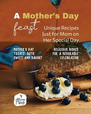 A Mother's Day Feast: Unique Recipes Just for Mom on Her Special Day by T. White, Alicia