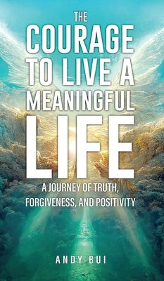 The Courage to Live a Meaningful Life: A Journey of Truth, Forgiveness, and Positivity by Bui, Andy