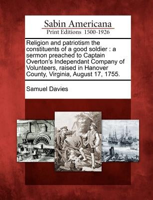 Religion and Patriotism the Constituents of a Good Soldier: A Sermon Preached to Captain Overton's Independant Company of Volunteers, Raised in Hanove by Davies, Samuel