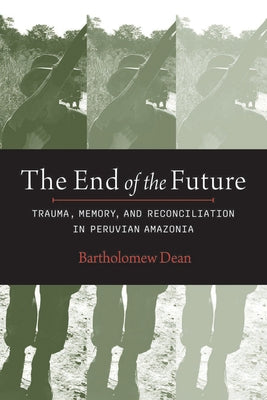 The End of the Future: Trauma, Memory, and Reconciliation in Peruvian Amazonia by Dean, Bartholomew