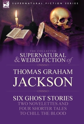 The Collected Supernatural and Weird Fiction of Thomas Graham Jackson-Six Ghost Stories-Two Novelettes and Four Shorter Tales to Chill the Blood by Jackson, Thomas Graham