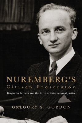 Nuremberg's Citizen Prosecutor: Benjamin Ferencz and the Birth of International Justice by Gordon, Gregory S.