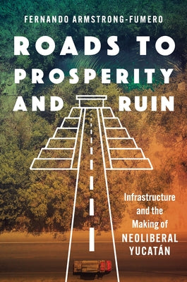 Roads to Prosperity and Ruin: Infrastructure and the Making of Neoliberal Yucatán by Armstrong-Fumero, Fernando