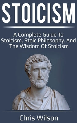 Stoicism: A Complete Guide to Stoicism, Stoic Philosophy, and the Wisdom of Stoicism by Wilson, Chris