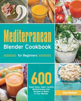 Mediterranean Blender Cookbook for Beginners: 600 Super-Easy, Super-Healthy Mediterranean Diet Recipes to Make in Your Blender by Manhers, Zulry
