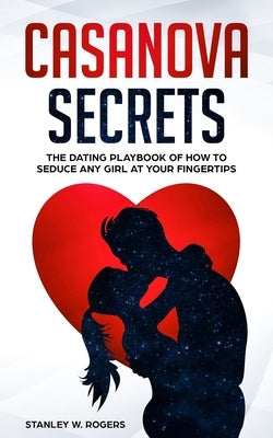 Casanova Secrets: The Dating Playbook of How to Seduce Any Girl at Your Fingertips by Rogers, Stanley W.