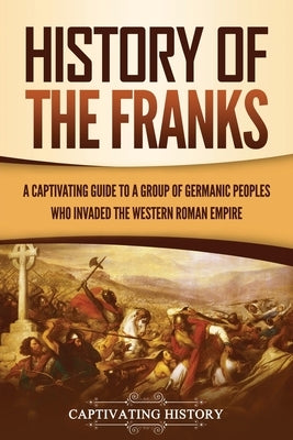 History of the Franks: A Captivating Guide to a Group of Germanic Peoples Who Invaded the Western Roman Empire by History, Captivating