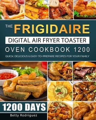 The Frigidaire Digital Air Fryer Toaster Oven Cookbook 1200: 1200 Days Quick, Delicious & Easy-to-Prepare Recipes for Your Family by Rodriguez, Betty