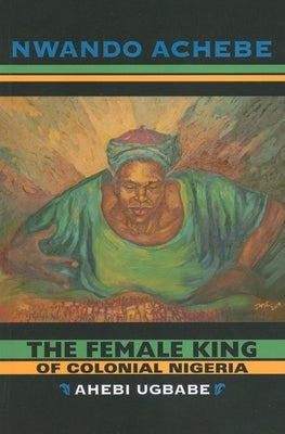 The Female King of Colonial Nigeria: Ahebi Ugbabe by Achebe, Nwando