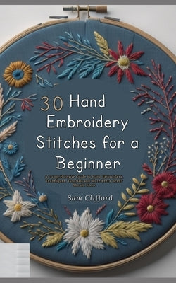 30 Hand Embroidery Stitches for a Beginner: A Comprehensive Guide to Hand Embroidery, Techniques, Tutorials and More Every Sewer Should Know by Clifford, Sam