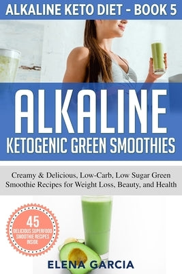 Alkaline Ketogenic Green Smoothies: Creamy & Delicious, Low-Carb, Low Sugar Green Smoothie Recipes for Weight Loss, Beauty and Health by Garcia, Elena