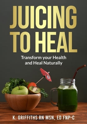 Juicing to Heal: Transform your Health and Heal Naturally by Griffiths Msn, Ed Fnp-C Karen