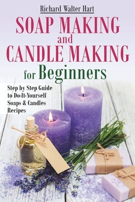 Soap Making and Candle Making for Beginners: Step by Step Guide to Do-It-Yourself Soaps and Candles Recipes by Hart, Richard Walter