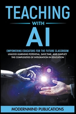 Teaching With AI: Empowering Educators For the Future Classroom - Unlock Learning Potential, Save Time, and Simplify the Complexities of by Publications, Modernmind